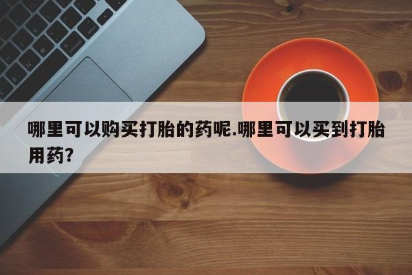 打胎药私人药店微信哪里可以购买打胎的药呢.哪里可以买到打胎用药？