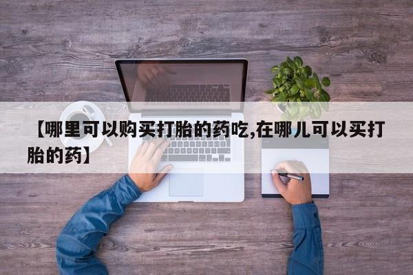 打胎药私人药店微信【哪里可以购买打胎的药吃,在哪儿可以买打胎的药】