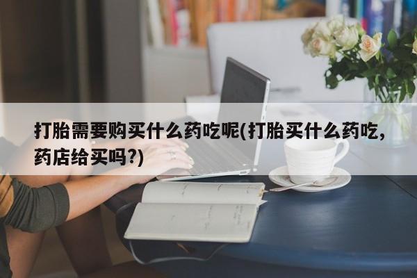 打胎药私人药店微信打胎需要购买什么药吃呢(打胎买什么药吃,药店给买吗?)