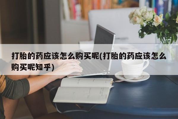 打胎药私人药店微信打胎的药应该怎么购买呢(打胎的药应该怎么购买呢知乎)